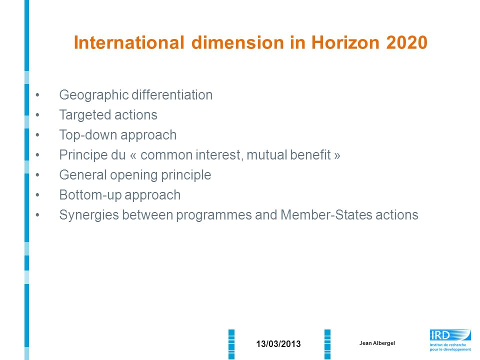 Geographic differentiation Targeted actions Top-down approach Principe du « common interest, mutual benefit » General opening principle Bottom-up approach Synergies between programmes and Member-States actions 13/03/2013 Jean Albergel International dimension in Horizon 2020