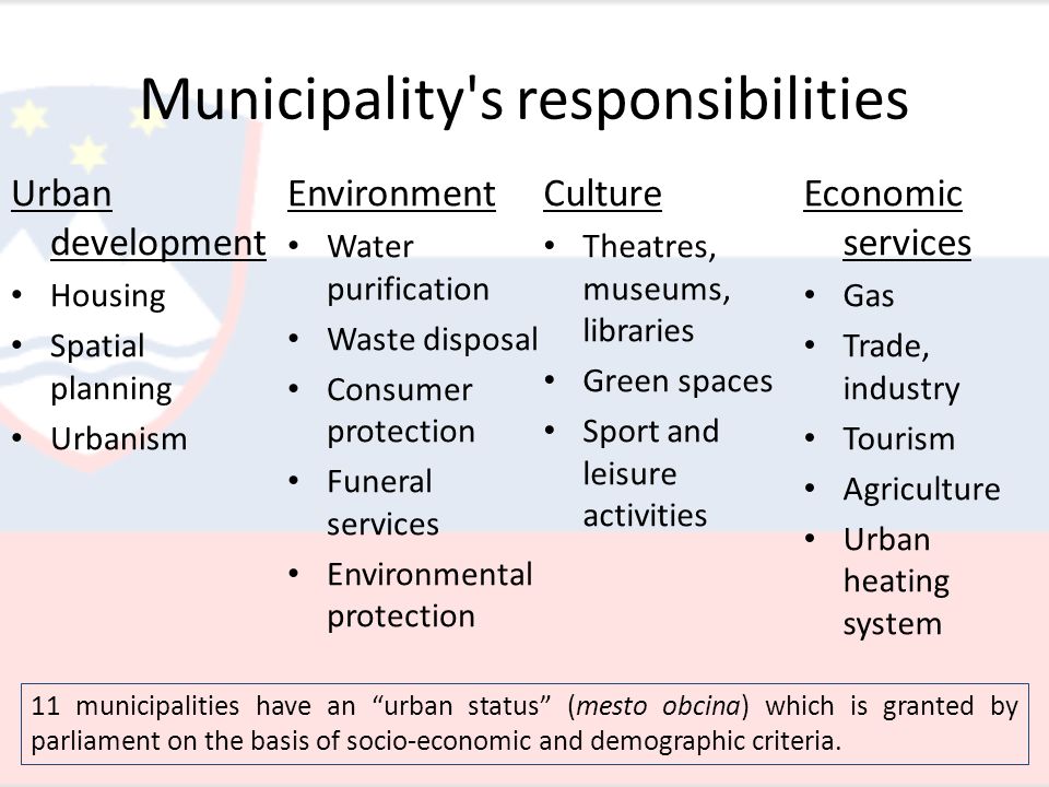 Municipality s responsibilities Urban development Housing Spatial planning Urbanism Economic services Gas Trade, industry Tourism Agriculture Urban heating system Environment Water purification Waste disposal Consumer protection Funeral services Environmental protection Culture Theatres, museums, libraries Green spaces Sport and leisure activities 11 municipalities have an urban status (mesto obcina) which is granted by parliament on the basis of socio-economic and demographic criteria.