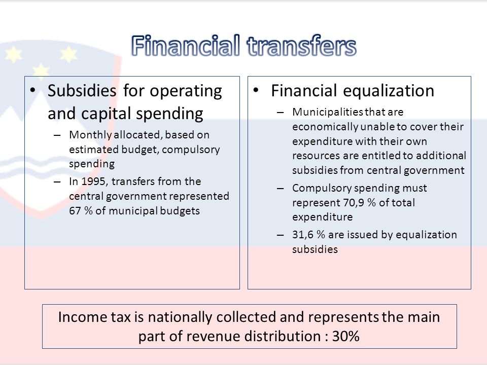 Subsidies for operating and capital spending – Monthly allocated, based on estimated budget, compulsory spending – In 1995, transfers from the central government represented 67 % of municipal budgets Financial equalization – Municipalities that are economically unable to cover their expenditure with their own resources are entitled to additional subsidies from central government – Compulsory spending must represent 70,9 % of total expenditure – 31,6 % are issued by equalization subsidies Income tax is nationally collected and represents the main part of revenue distribution : 30%
