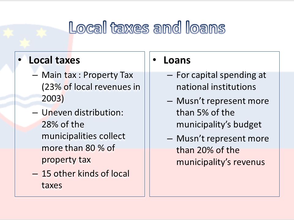 Local taxes – Main tax : Property Tax (23% of local revenues in 2003) – Uneven distribution: 28% of the municipalities collect more than 80 % of property tax – 15 other kinds of local taxes Local taxes – Main tax : Property Tax (23% of local revenues in 2003) – Uneven distribution: 28% of the municipalities collect more than 80 % of property tax – 15 other kinds of local taxes Loans – For capital spending at national institutions – Musn’t represent more than 5% of the municipality’s budget – Musn’t represent more than 20% of the municipality’s revenus