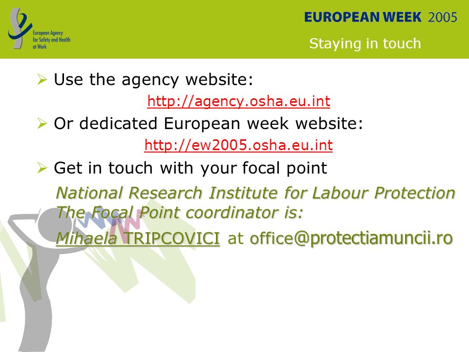 Staying in touch  Use the agency website:    Or dedicated European week website:    Get in touch with your focal point National Research Institute for Labour Protection The Focal Point coordinator is: Mihaela Mihaela TRIPCOVICI at