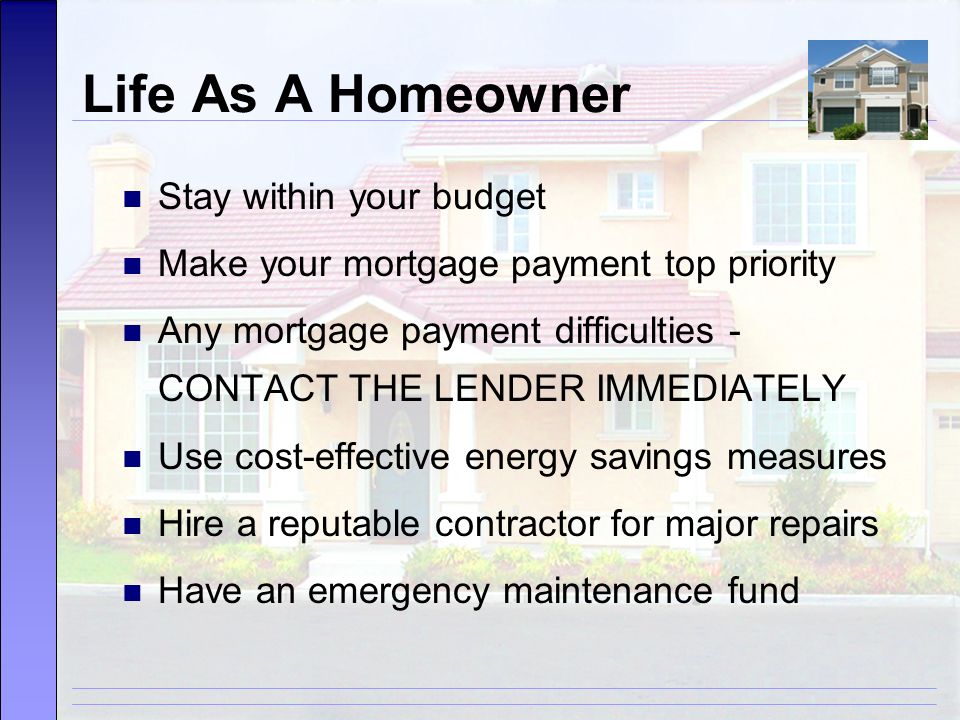 Life As A Homeowner Stay within your budget Make your mortgage payment top priority Any mortgage payment difficulties - CONTACT THE LENDER IMMEDIATELY Use cost-effective energy savings measures Hire a reputable contractor for major repairs Have an emergency maintenance fund