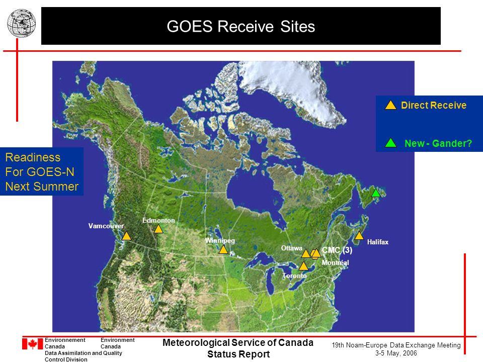 Environnement Environment Canada Data Assimilation and Quality Control Division Meteorological Service of Canada Status Report 19th Noam-Europe Data Exchange Meeting 3-5 May, 2006 GOES Receive Sites CMC (3) Montréal Edmonton Halifax Direct Receive New - Gander.