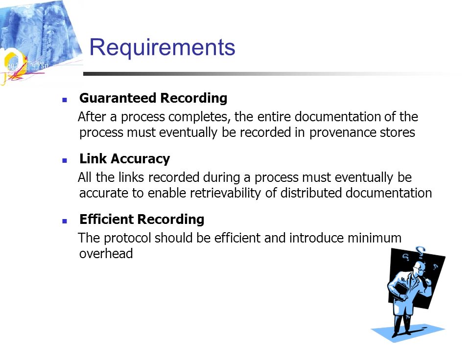 Requirements Guaranteed Recording After a process completes, the entire documentation of the process must eventually be recorded in provenance stores Link Accuracy All the links recorded during a process must eventually be accurate to enable retrievability of distributed documentation Efficient Recording The protocol should be efficient and introduce minimum overhead