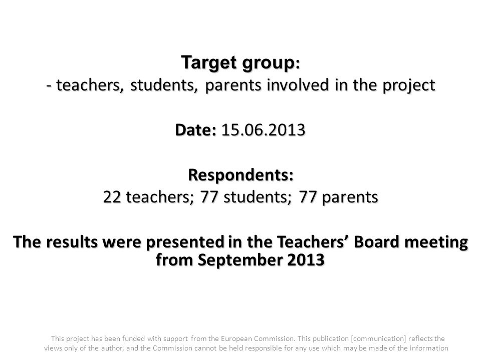 Target group : - teachers, students, parents involved in the project Date: Respondents: 22 teachers; 77 students; 77 parents The results were presented in the Teachers’ Board meeting from September 2013 This project has been funded with support from the European Commission.