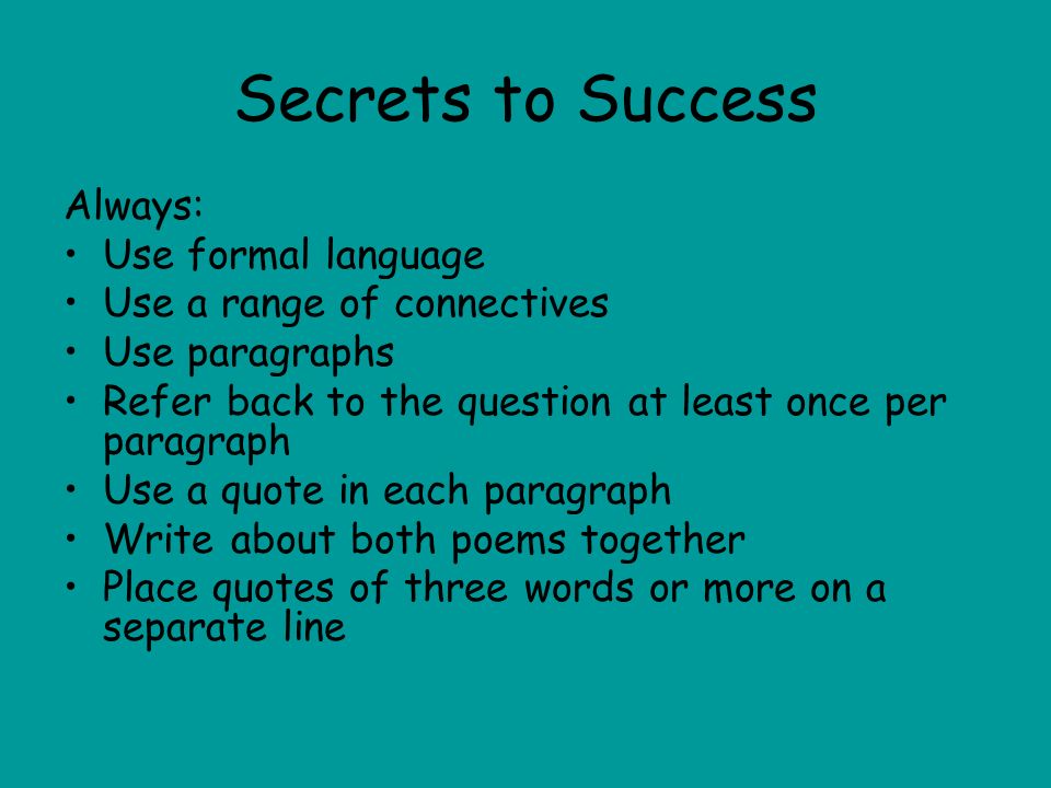 Secrets to Success Always: Use formal language Use a range of connectives Use paragraphs Refer back to the question at least once per paragraph Use a quote in each paragraph Write about both poems together Place quotes of three words or more on a separate line
