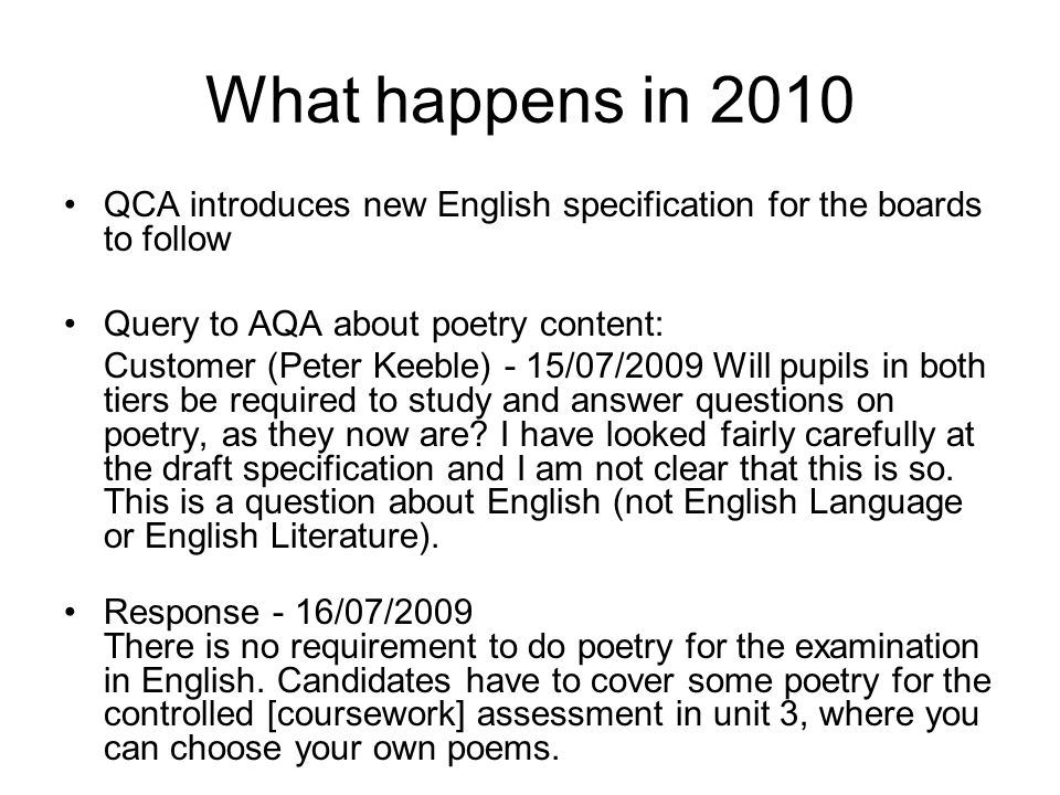 What happens in 2010 QCA introduces new English specification for the boards to follow Query to AQA about poetry content: Customer (Peter Keeble) - 15/07/2009 Will pupils in both tiers be required to study and answer questions on poetry, as they now are.