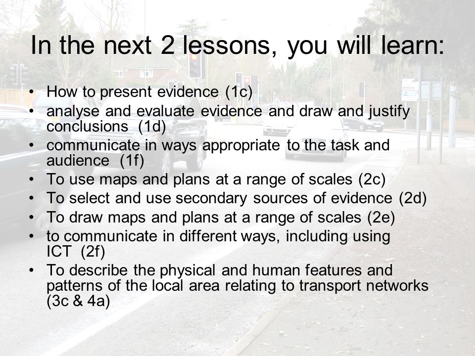 In the next 2 lessons, you will learn: How to present evidence (1c) analyse and evaluate evidence and draw and justify conclusions (1d) communicate in ways appropriate to the task and audience (1f) To use maps and plans at a range of scales (2c) To select and use secondary sources of evidence (2d) To draw maps and plans at a range of scales (2e) to communicate in different ways, including using ICT (2f) To describe the physical and human features and patterns of the local area relating to transport networks (3c & 4a)
