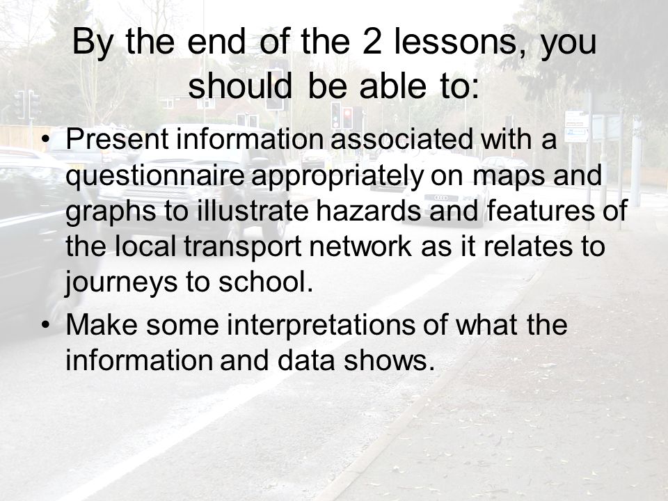 By the end of the 2 lessons, you should be able to: Present information associated with a questionnaire appropriately on maps and graphs to illustrate hazards and features of the local transport network as it relates to journeys to school.