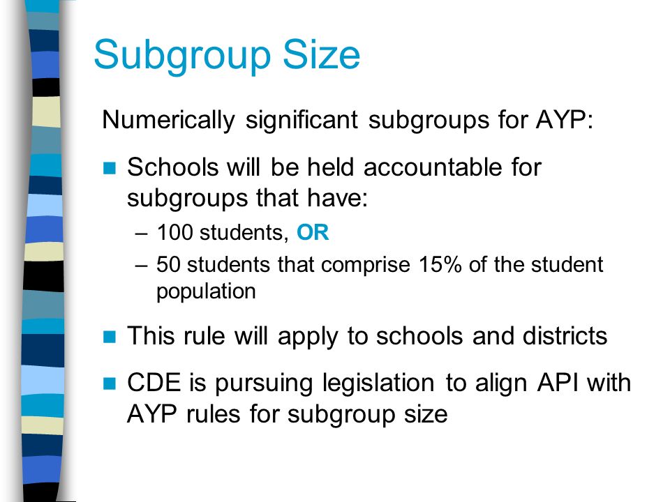 Subgroup Size Numerically significant subgroups for AYP: Schools will be held accountable for subgroups that have: –100 students, OR –50 students that comprise 15% of the student population This rule will apply to schools and districts CDE is pursuing legislation to align API with AYP rules for subgroup size