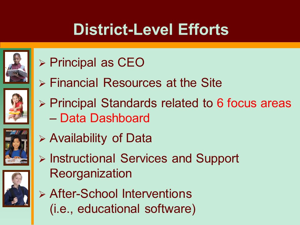 District-Level Efforts  Principal as CEO  Financial Resources at the Site  Principal Standards related to 6 focus areas – Data Dashboard  Availability of Data  Instructional Services and Support Reorganization  After-School Interventions (i.e., educational software)