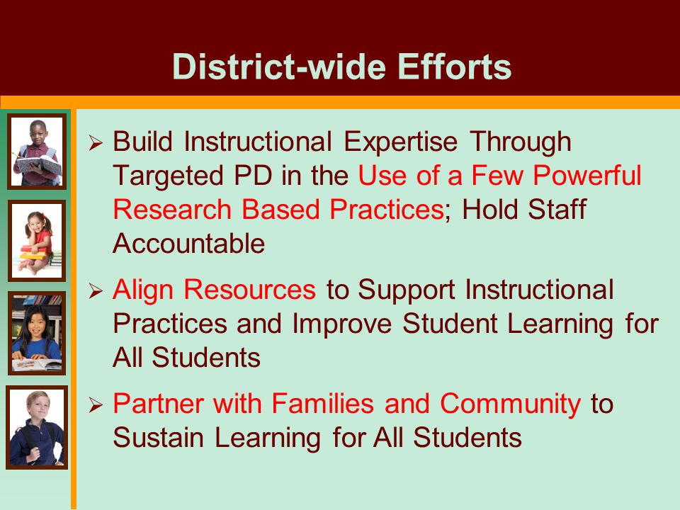 District-wide Efforts  Build Instructional Expertise Through Targeted PD in the Use of a Few Powerful Research Based Practices; Hold Staff Accountable  Align Resources to Support Instructional Practices and Improve Student Learning for All Students  Partner with Families and Community to Sustain Learning for All Students