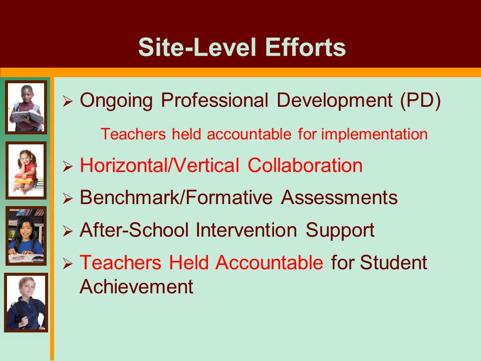 Site-Level Efforts  Ongoing Professional Development (PD) Teachers held accountable for implementation  Horizontal/Vertical Collaboration  Benchmark/Formative Assessments  After-School Intervention Support  Teachers Held Accountable for Student Achievement