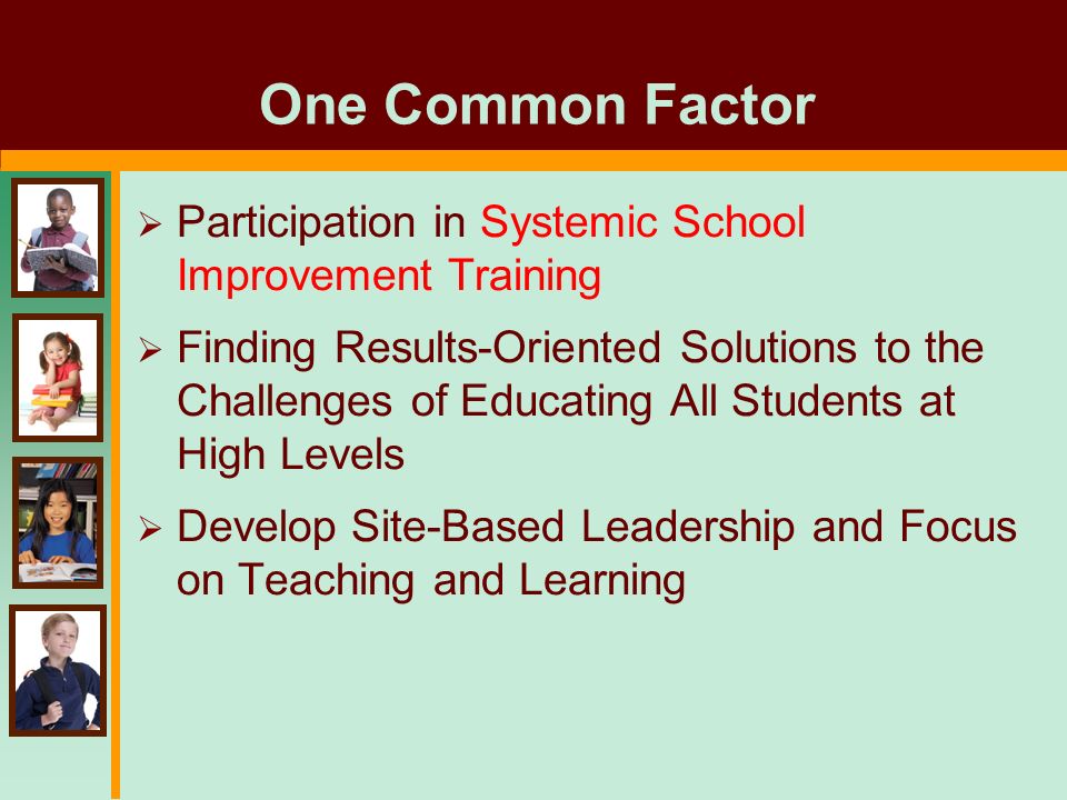 One Common Factor  Participation in Systemic School Improvement Training  Finding Results-Oriented Solutions to the Challenges of Educating All Students at High Levels  Develop Site-Based Leadership and Focus on Teaching and Learning