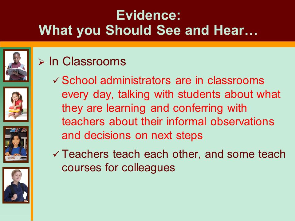 Evidence: What you Should See and Hear…  In Classrooms School administrators are in classrooms every day, talking with students about what they are learning and conferring with teachers about their informal observations and decisions on next steps Teachers teach each other, and some teach courses for colleagues