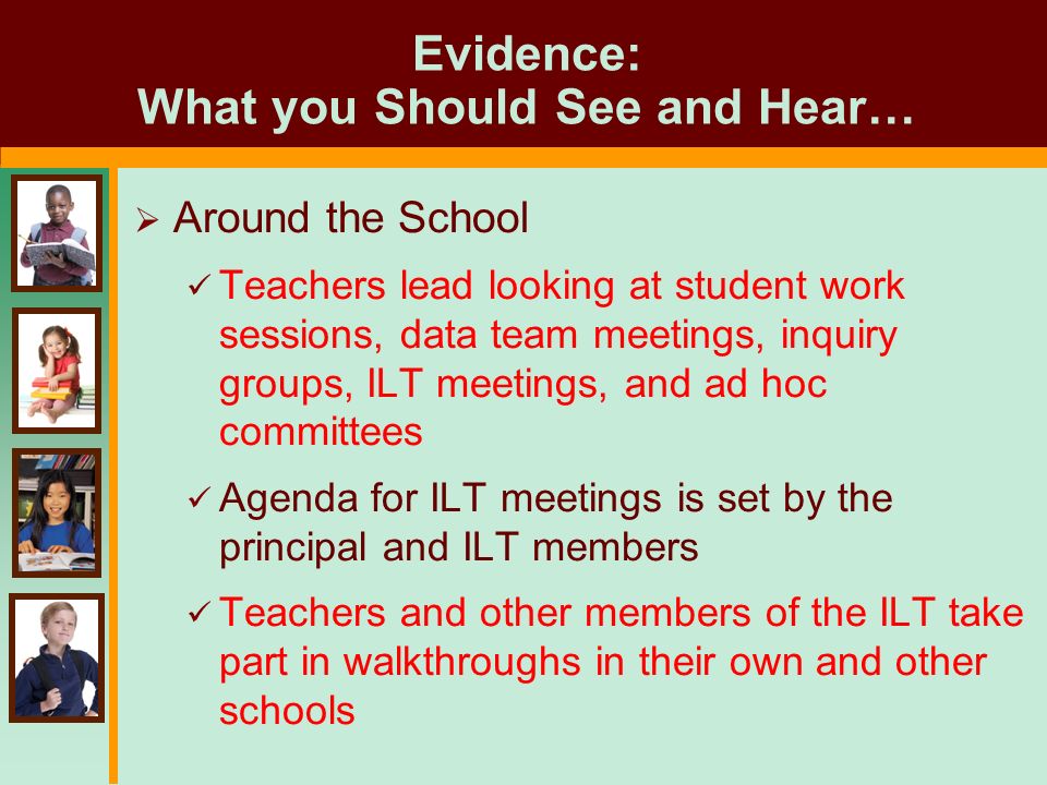 Evidence: What you Should See and Hear…  Around the School Teachers lead looking at student work sessions, data team meetings, inquiry groups, ILT meetings, and ad hoc committees Agenda for ILT meetings is set by the principal and ILT members Teachers and other members of the ILT take part in walkthroughs in their own and other schools