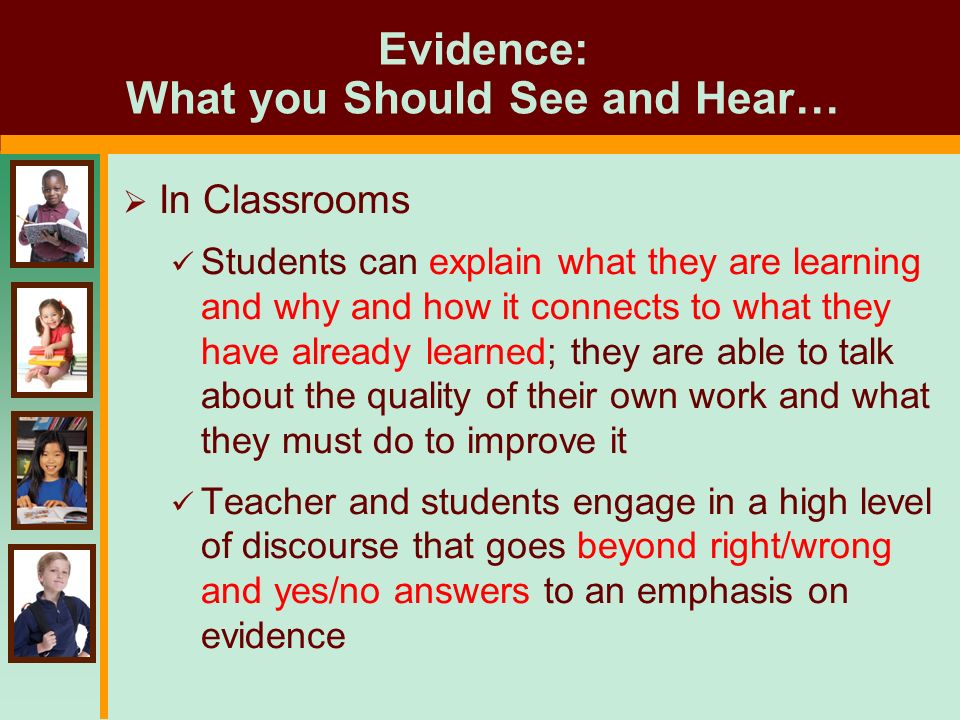 Evidence: What you Should See and Hear…  In Classrooms Students can explain what they are learning and why and how it connects to what they have already learned; they are able to talk about the quality of their own work and what they must do to improve it Teacher and students engage in a high level of discourse that goes beyond right/wrong and yes/no answers to an emphasis on evidence