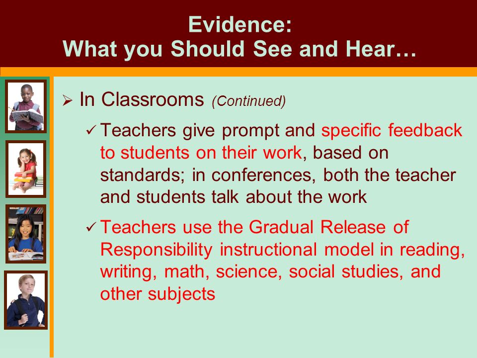 Evidence: What you Should See and Hear…  In Classrooms (Continued) Teachers give prompt and specific feedback to students on their work, based on standards; in conferences, both the teacher and students talk about the work Teachers use the Gradual Release of Responsibility instructional model in reading, writing, math, science, social studies, and other subjects