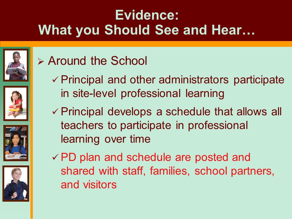Evidence: What you Should See and Hear…  Around the School Principal and other administrators participate in site-level professional learning Principal develops a schedule that allows all teachers to participate in professional learning over time PD plan and schedule are posted and shared with staff, families, school partners, and visitors