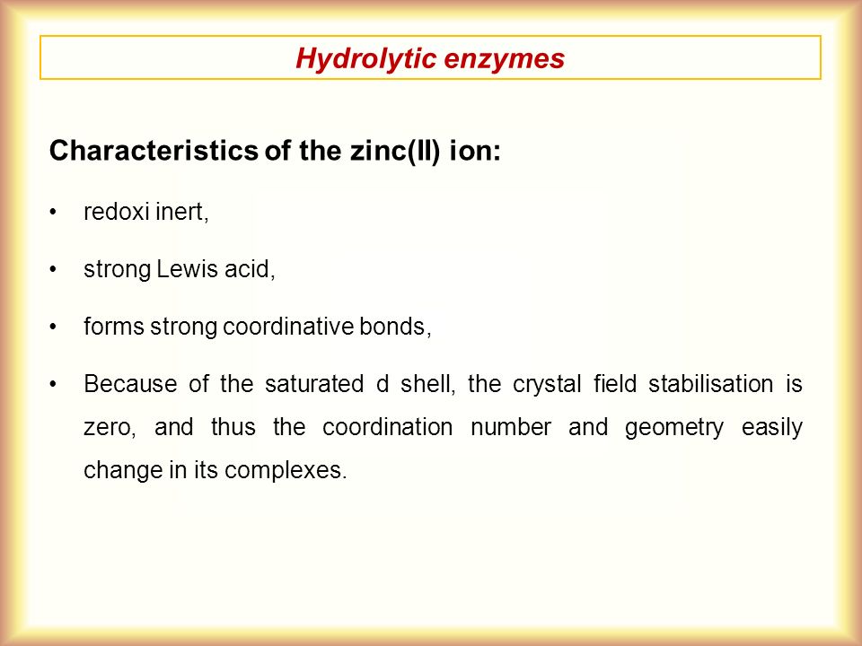 Hydrolytic enzymes Characteristics of the zinc(II) ion: redoxi inert, strong Lewis acid, forms strong coordinative bonds, Because of the saturated d shell, the crystal field stabilisation is zero, and thus the coordination number and geometry easily change in its complexes.