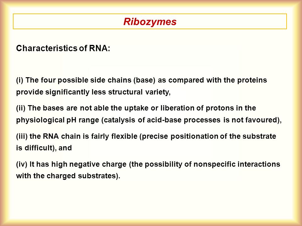 Ribozymes Characteristics of RNA: (i) The four possible side chains (base) as compared with the proteins provide significantly less structural variety, (ii) The bases are not able the uptake or liberation of protons in the physiological pH range (catalysis of acid-base processes is not favoured), (iii) the RNA chain is fairly flexible (precise positionation of the substrate is difficult), and (iv) It has high negative charge (the possibility of nonspecific interactions with the charged substrates).