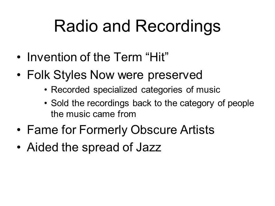 Radio and Recordings Invention of the Term Hit Folk Styles Now were preserved Recorded specialized categories of music Sold the recordings back to the category of people the music came from Fame for Formerly Obscure Artists Aided the spread of Jazz