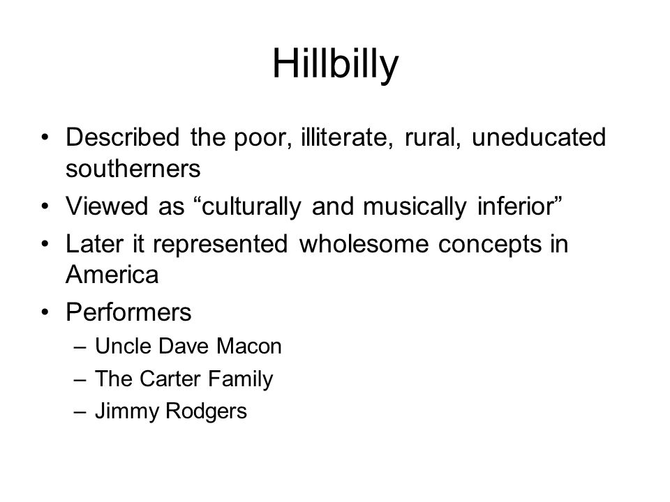 Hillbilly Described the poor, illiterate, rural, uneducated southerners Viewed as culturally and musically inferior Later it represented wholesome concepts in America Performers –Uncle Dave Macon –The Carter Family –Jimmy Rodgers