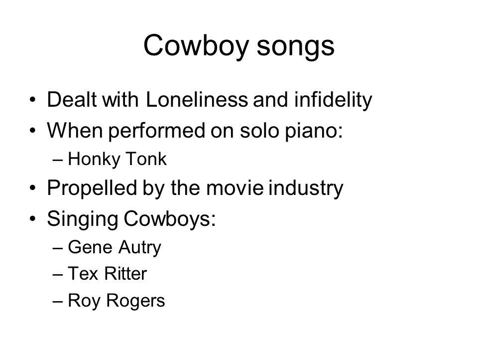 Cowboy songs Dealt with Loneliness and infidelity When performed on solo piano: –Honky Tonk Propelled by the movie industry Singing Cowboys: –Gene Autry –Tex Ritter –Roy Rogers