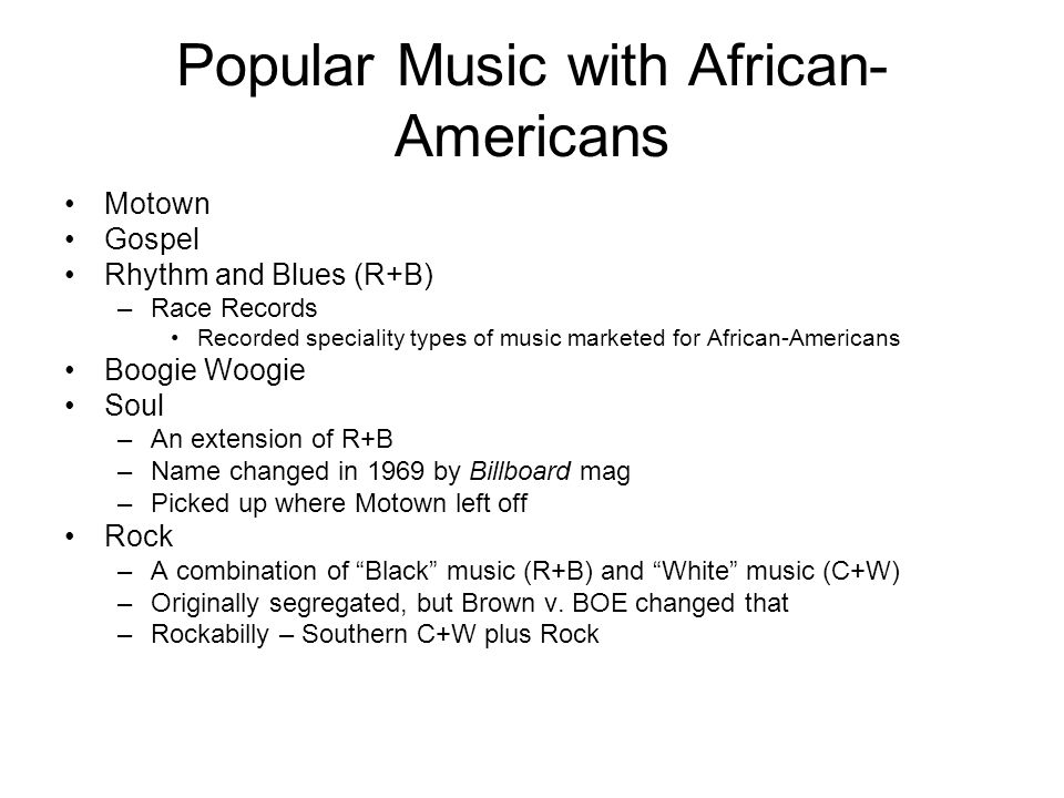 Popular Music with African- Americans Motown Gospel Rhythm and Blues (R+B) –Race Records Recorded speciality types of music marketed for African-Americans Boogie Woogie Soul –An extension of R+B –Name changed in 1969 by Billboard mag –Picked up where Motown left off Rock –A combination of Black music (R+B) and White music (C+W) –Originally segregated, but Brown v.