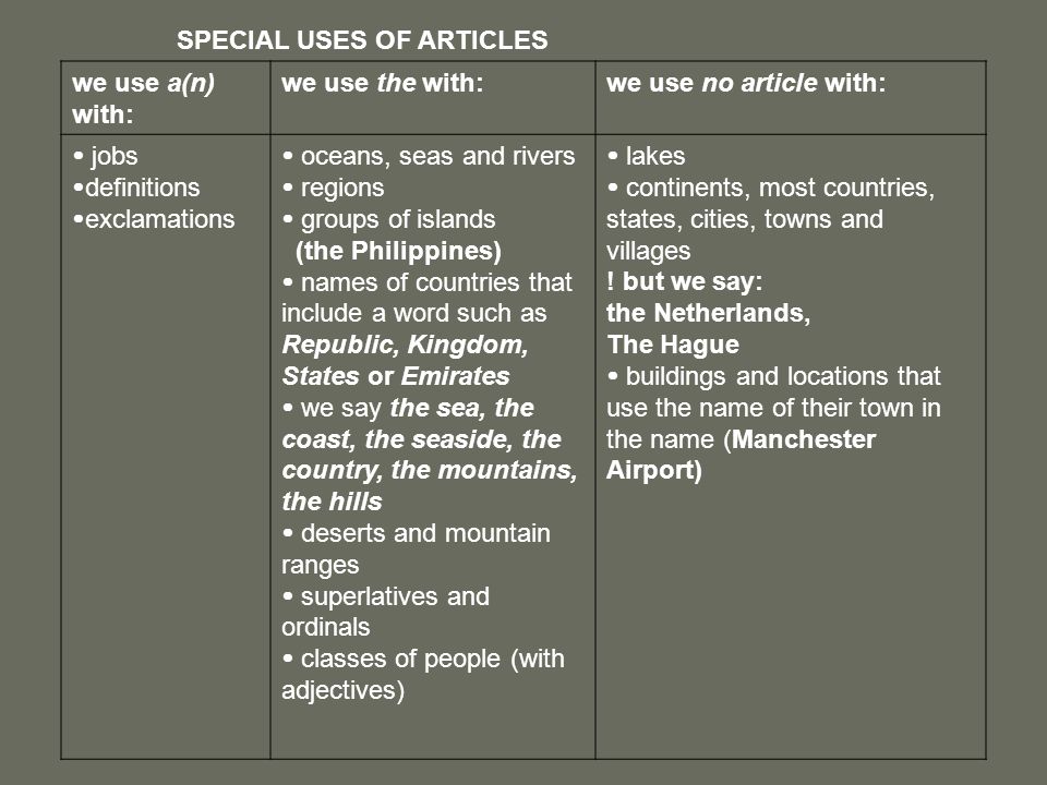 SPECIAL USES OF ARTICLES we use a(n) with: we use the with:we use no article with:  jobs  definitions  exclamations  oceans, seas and rivers  regions  groups of islands (the Philippines)  names of countries that include a word such as Republic, Kingdom, States or Emirates  we say the sea, the coast, the seaside, the country, the mountains, the hills  deserts and mountain ranges  superlatives and ordinals  classes of people (with adjectives)  lakes  continents, most countries, states, cities, towns and villages .