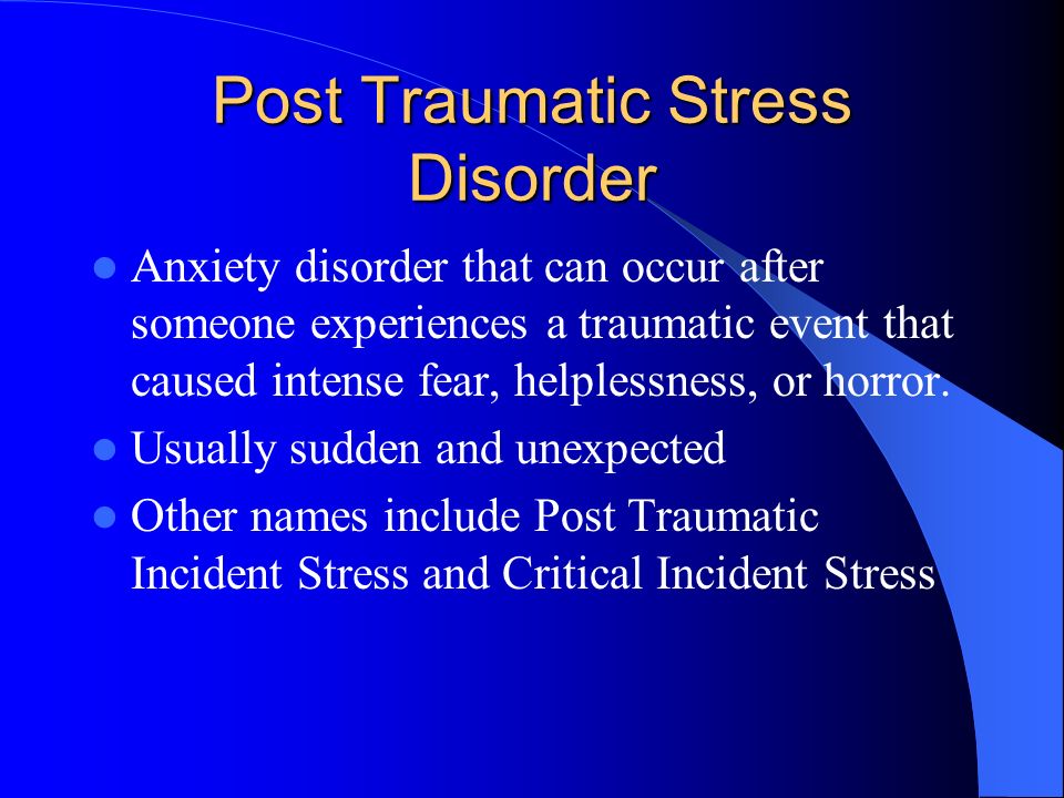 Post Traumatic Stress Disorder Anxiety disorder that can occur after someone experiences a traumatic event that caused intense fear, helplessness, or horror.