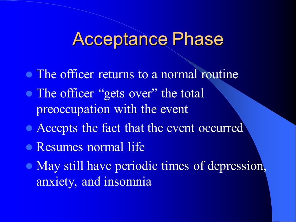 Acceptance Phase The officer returns to a normal routine The officer gets over the total preoccupation with the event Accepts the fact that the event occurred Resumes normal life May still have periodic times of depression, anxiety, and insomnia