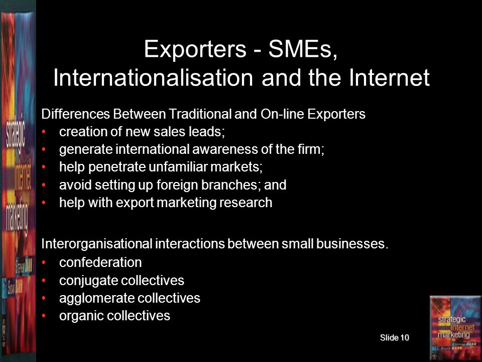 Slide 10 Exporters - SMEs, Internationalisation and the Internet Differences Between Traditional and On-line Exporters creation of new sales leads; generate international awareness of the firm; help penetrate unfamiliar markets; avoid setting up foreign branches; and help with export marketing research Interorganisational interactions between small businesses.