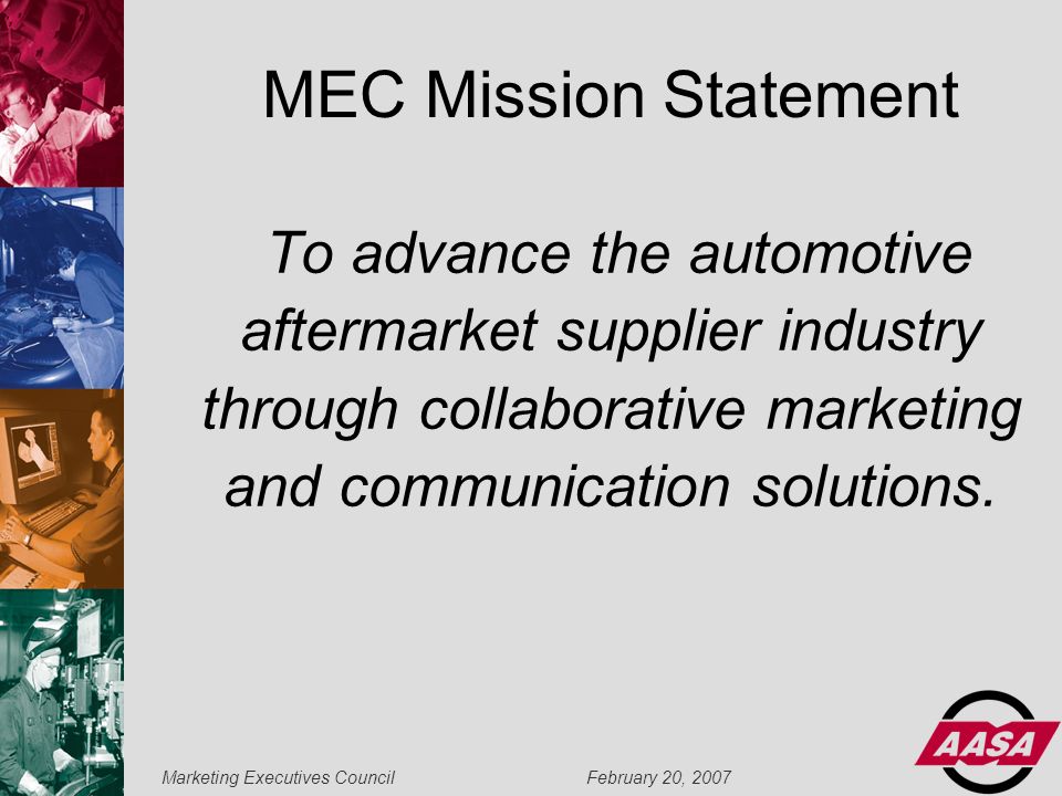 Marketing Executives Council February 20, 2007 MEC Mission Statement To advance the automotive aftermarket supplier industry through collaborative marketing and communication solutions.
