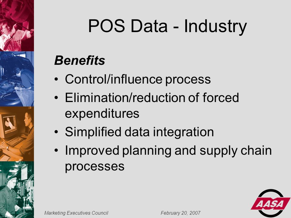 Marketing Executives Council February 20, 2007 POS Data - Industry Benefits Control/influence process Elimination/reduction of forced expenditures Simplified data integration Improved planning and supply chain processes
