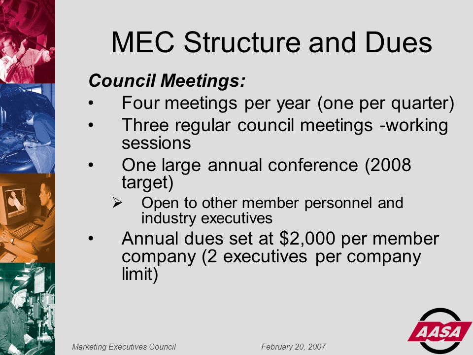 Marketing Executives Council February 20, 2007 MEC Structure and Dues Council Meetings: Four meetings per year (one per quarter) Three regular council meetings -working sessions One large annual conference (2008 target)  Open to other member personnel and industry executives Annual dues set at $2,000 per member company (2 executives per company limit)