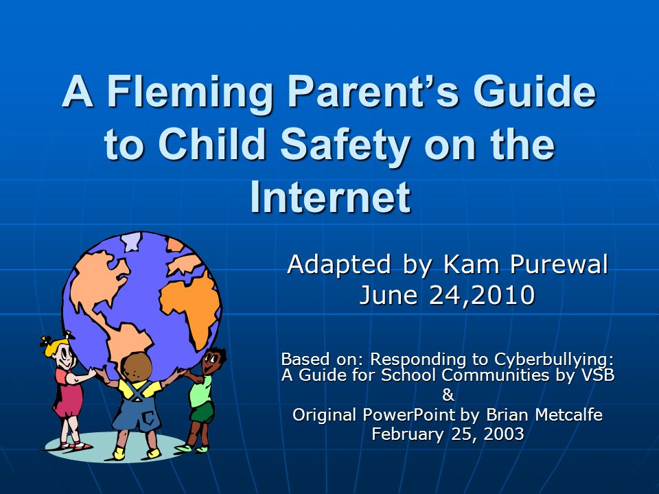 A Fleming Parent’s Guide to Child Safety on the Internet Adapted by Kam Purewal June 24,2010 Based on: Responding to Cyberbullying: A Guide for School Communities by VSB & Original PowerPoint by Brian Metcalfe February 25, 2003