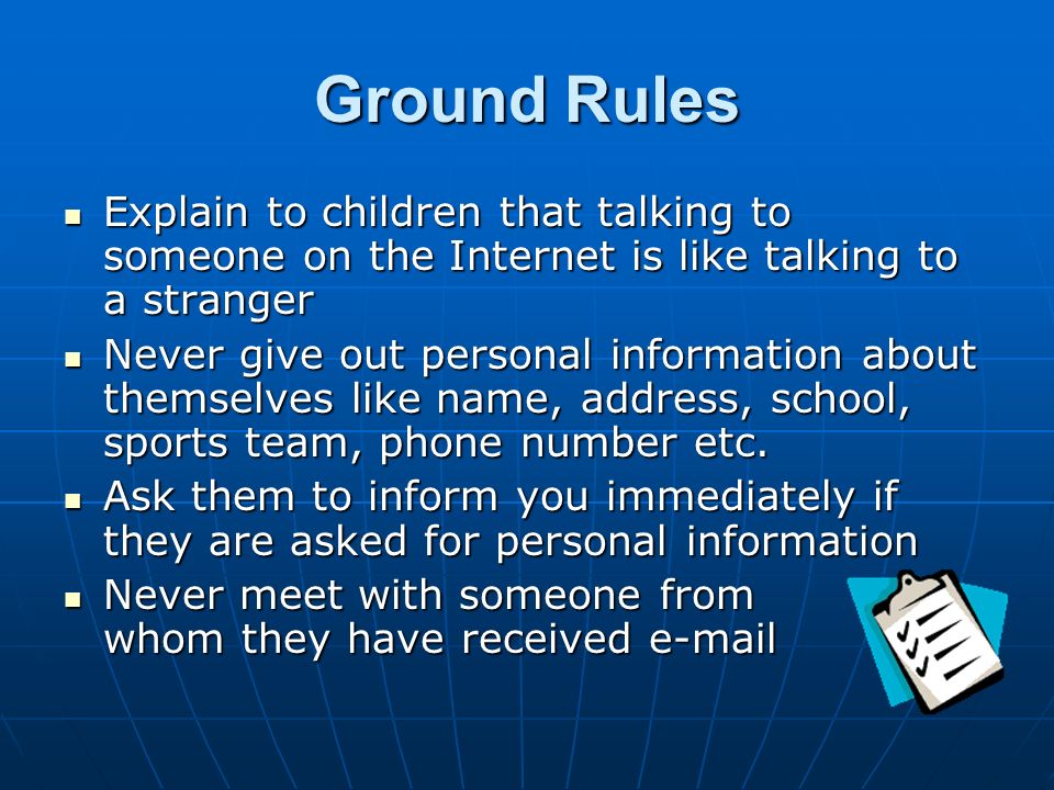 Ground Rules Explain to children that talking to someone on the Internet is like talking to a stranger Explain to children that talking to someone on the Internet is like talking to a stranger Never give out personal information about themselves like name, address, school, sports team, phone number etc.