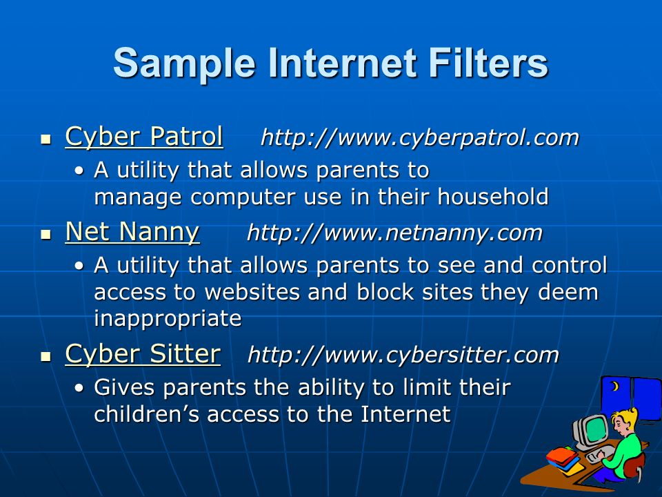 Sample Internet Filters Cyber Patrol   Cyber Patrol   Cyber Patrol Cyber Patrol A utility that allows parents to manage computer use in their householdA utility that allows parents to manage computer use in their household Net Nanny   Net Nanny   Net Nanny Net Nanny A utility that allows parents to see and control access to websites and block sites they deem inappropriateA utility that allows parents to see and control access to websites and block sites they deem inappropriate Cyber Sitter   Cyber Sitter   Cyber Sitter Cyber Sitter Gives parents the ability to limit their children’s access to the InternetGives parents the ability to limit their children’s access to the Internet
