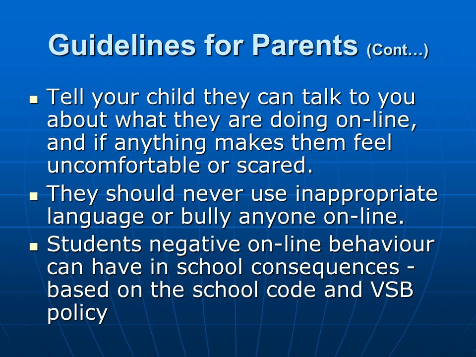 Guidelines for Parents (Cont…) Tell your child they can talk to you about what they are doing on-line, and if anything makes them feel uncomfortable or scared.