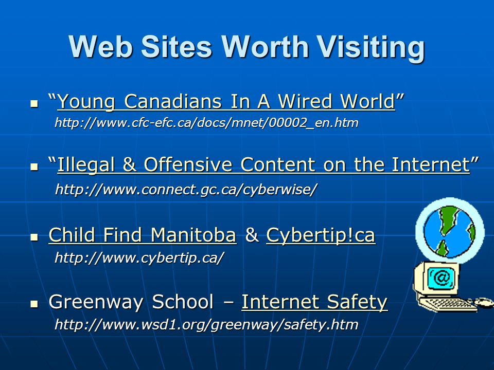 Web Sites Worth Visiting Young Canadians In A Wired World Young Canadians In A Wired World Young Canadians In A Wired WorldYoung Canadians In A Wired Worldhttp://  Illegal & Offensive Content on the Internet   Illegal & Offensive Content on the Internet   & Offensive Content on the InternetIllegal & Offensive Content on the Internet Child Find Manitoba & Cybertip!ca Child Find Manitoba & Cybertip!ca Child Find ManitobaCybertip!ca Child Find ManitobaCybertip!cahttp://  Greenway School – Internet Safety Greenway School – Internet SafetyInternet SafetyInternet Safetyhttp://