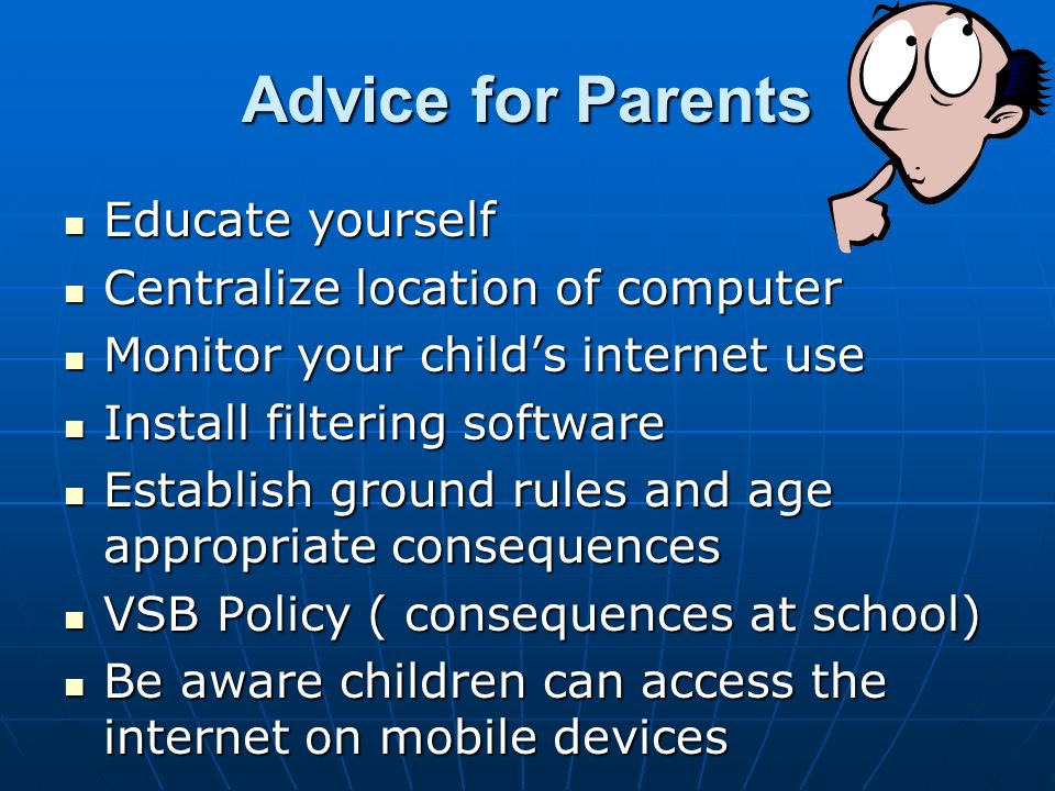 Advice for Parents Educate yourself Educate yourself Centralize location of computer Centralize location of computer Monitor your child’s internet use Monitor your child’s internet use Install filtering software Install filtering software Establish ground rules and age appropriate consequences Establish ground rules and age appropriate consequences VSB Policy ( consequences at school) VSB Policy ( consequences at school) Be aware children can access the internet on mobile devices Be aware children can access the internet on mobile devices