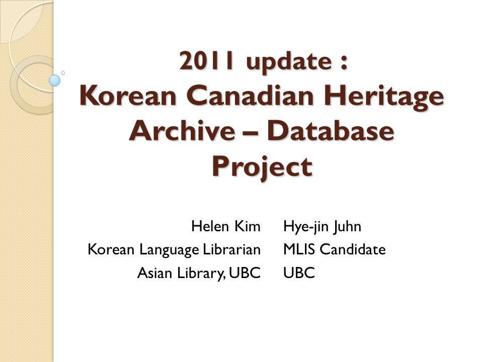 2011 update : Korean Canadian Heritage Archive – Database Project Helen Kim Korean Language Librarian Asian Library, UBC Hye-jin Juhn MLIS Candidate UBC