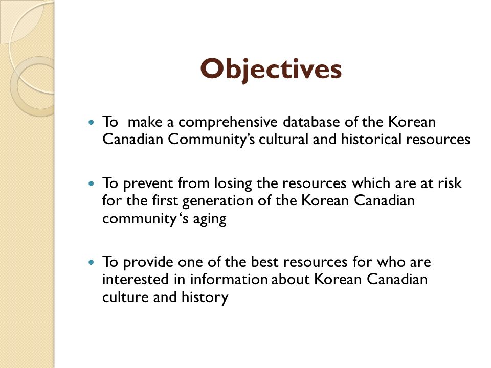 Objectives To make a comprehensive database of the Korean Canadian Community’s cultural and historical resources To prevent from losing the resources which are at risk for the first generation of the Korean Canadian community ‘s aging To provide one of the best resources for who are interested in information about Korean Canadian culture and history
