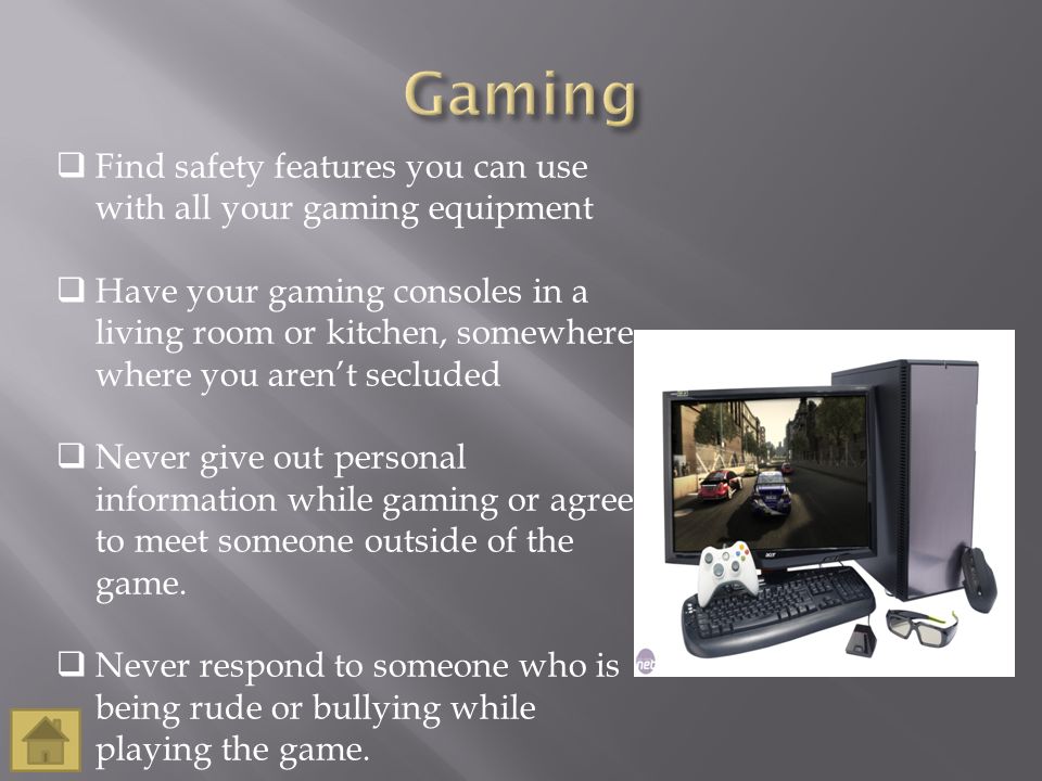  Find safety features you can use with all your gaming equipment  Have your gaming consoles in a living room or kitchen, somewhere where you aren’t secluded  Never give out personal information while gaming or agree to meet someone outside of the game.