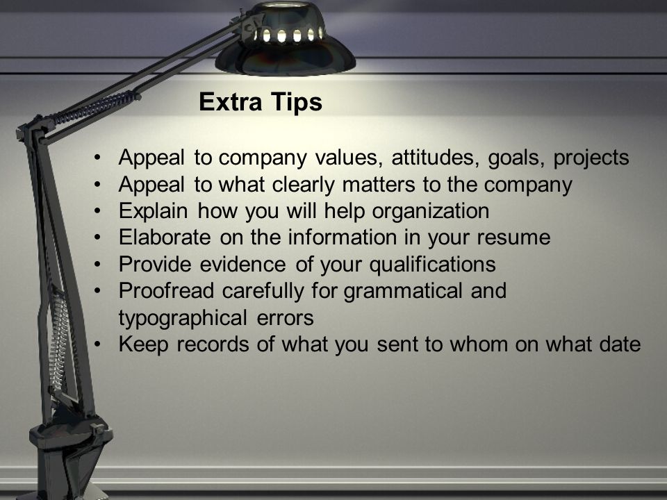 Extra Tips Appeal to company values, attitudes, goals, projects Appeal to what clearly matters to the company Explain how you will help organization Elaborate on the information in your resume Provide evidence of your qualifications Proofread carefully for grammatical and typographical errors Keep records of what you sent to whom on what date