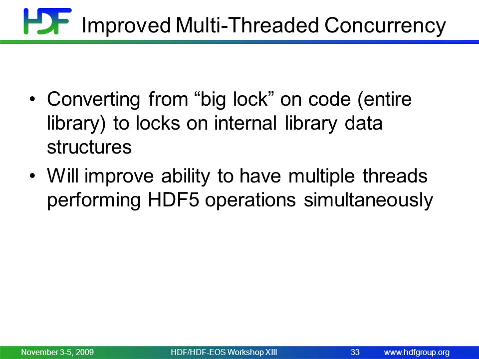 Improved Multi-Threaded Concurrency Converting from big lock on code (entire library) to locks on internal library data structures Will improve ability to have multiple threads performing HDF5 operations simultaneously November 3-5, HDF/HDF-EOS Workshop XIII