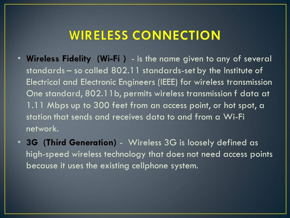 Wireless Fidelity (Wi-Fi ) - is the name given to any of several standards – so called standards-set by the Institute of Electrical and Electronic Engineers (IEEE) for wireless transmission One standard, b, permits wireless transmission f data at 1.11 Mbps up to 300 feet from an access point, or hot spot, a station that sends and receives data to and from a Wi-Fi network.