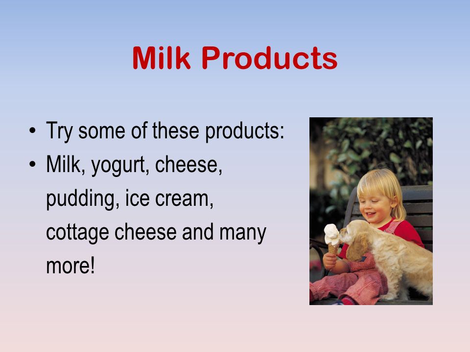 Milk Products Try some of these products: Milk, yogurt, cheese, pudding, ice cream, cottage cheese and many more!