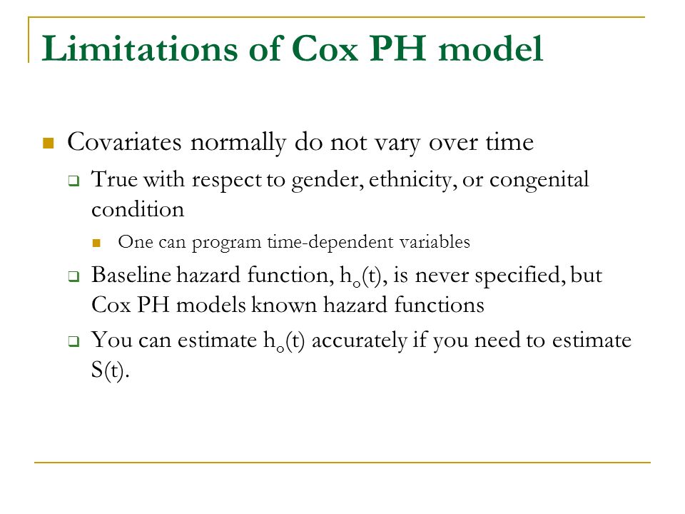 Limitations of Cox PH model Covariates normally do not vary over time  True with respect to gender, ethnicity, or congenital condition One can program time-dependent variables  Baseline hazard function, h o (t), is never specified, but Cox PH models known hazard functions  You can estimate h o (t) accurately if you need to estimate S(t).